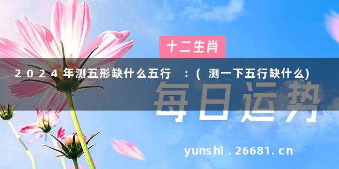 2024年测五形缺什么五行 :(测一下五行缺什么)
